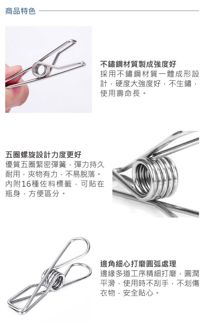 商品特色不鏽鋼材質製成強度好採用不鏽鋼材質一體成形設計,硬度大強度好,不生鏽,使用壽命長。五圈螺旋設計力度更好優質五圈緊密彈簧,彈力持久耐用,夾物有力,不易脫落。內附16種佐料標籤,可貼在瓶身,方便區分。邊角細心打磨圓弧處理邊緣多道工序精細打磨,圓潤平滑,使用時不刮手,不划傷衣物,安全貼心。