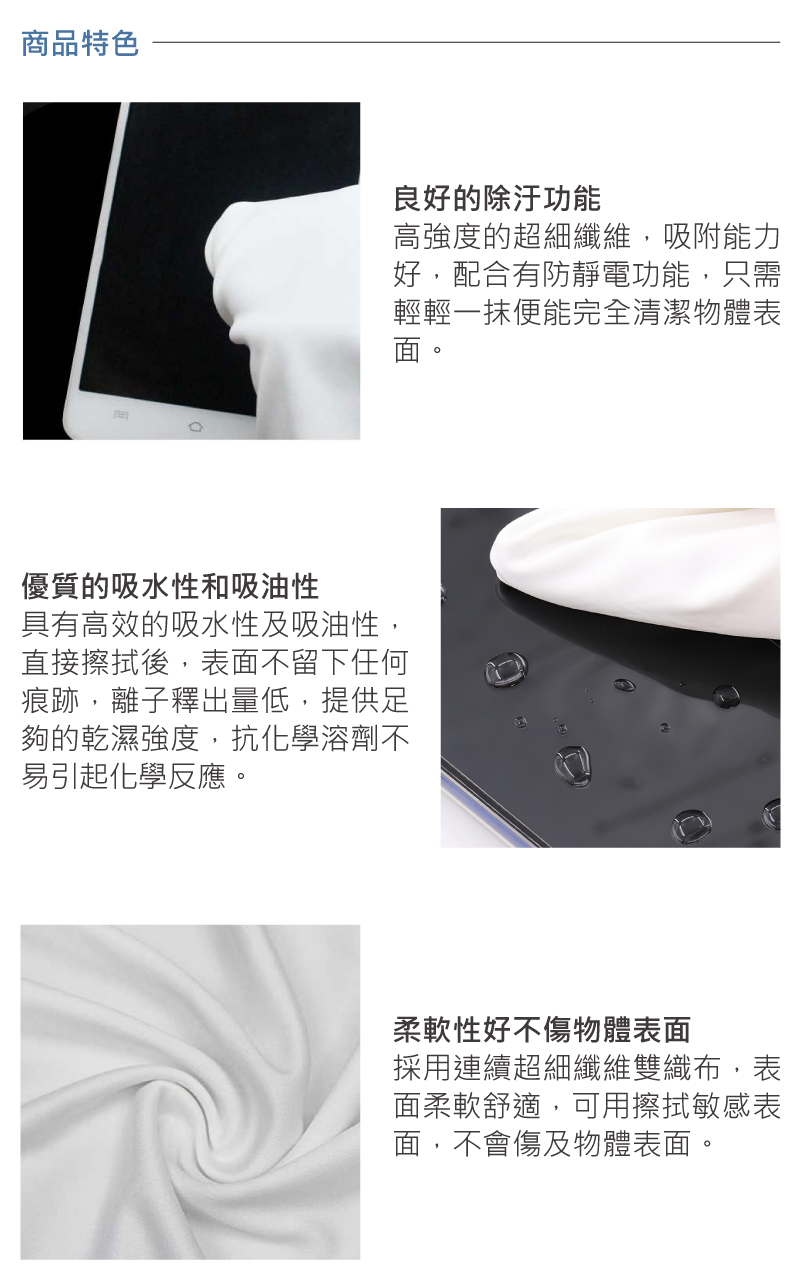 商品特色良好的除汙功能高強度的超細纖維,吸附能力好,配合有防靜電功能,只需輕輕一抹便能完全清潔物體表優質的吸水性和吸油性具有高效的吸水性及吸油性,直接擦拭後,表面不留下任何痕跡,離子釋出量低,提供足夠的乾濕強度,抗化學溶劑不易引起化學反應。柔軟性好不傷物體表面採用連續超細纖維雙織布,表面柔軟舒適,可用擦拭敏感表面,不會傷及物體表面。
