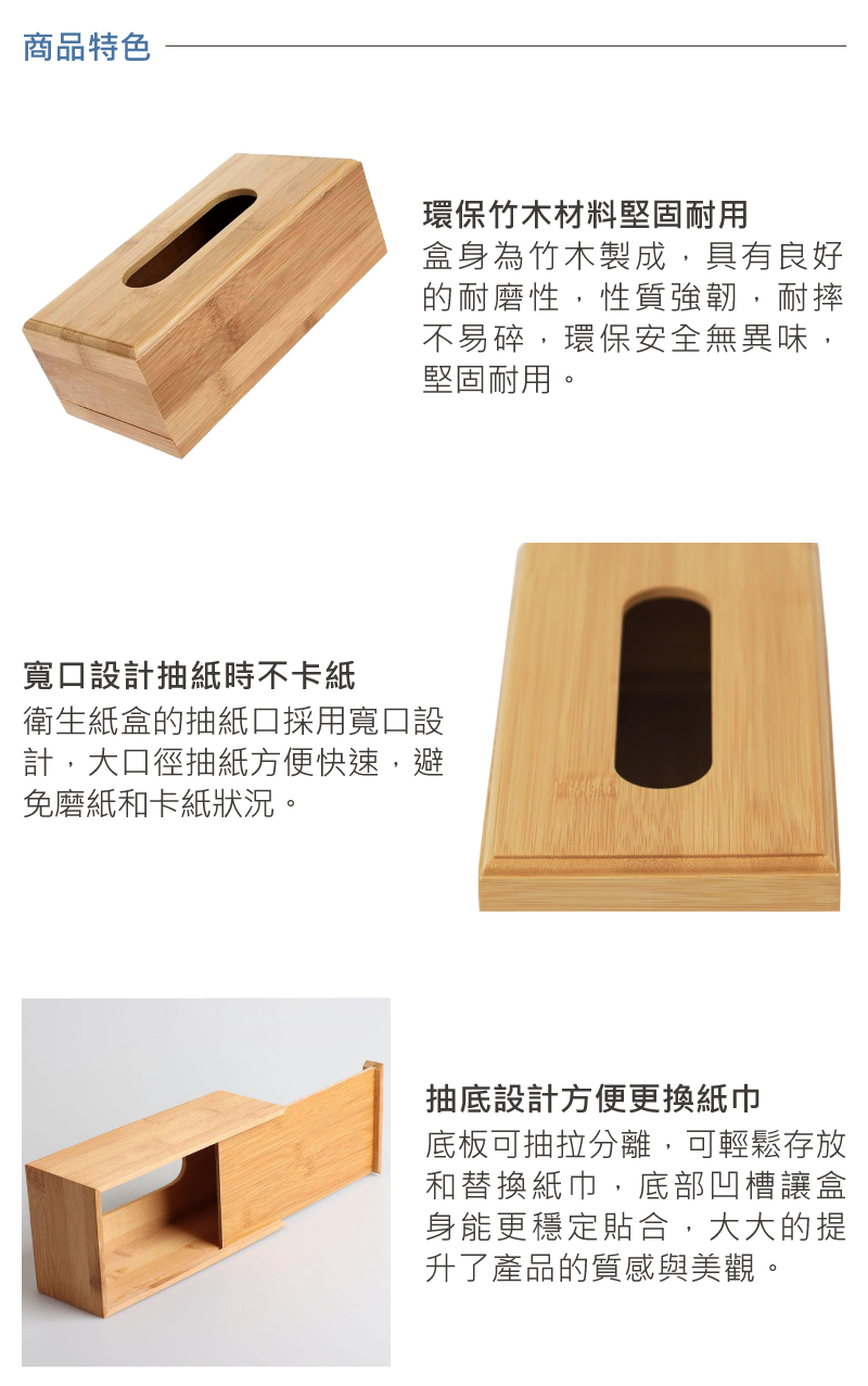 商品特色環保竹木材料堅固耐用盒身為竹木製成,具有良好的耐磨性,性質強韌,耐摔不易碎,環保安全無異味,堅固耐用。寬口設計抽紙時不卡紙衛生紙盒的抽紙口採用寬口設計,大口徑抽紙方便快速,避免磨紙和卡紙狀況。抽底設計方便更換紙巾底板可抽拉分離,可輕鬆存放和替換紙巾,底部凹槽讓盒身能更穩定貼合,大大的提升了產品的質感與美觀。