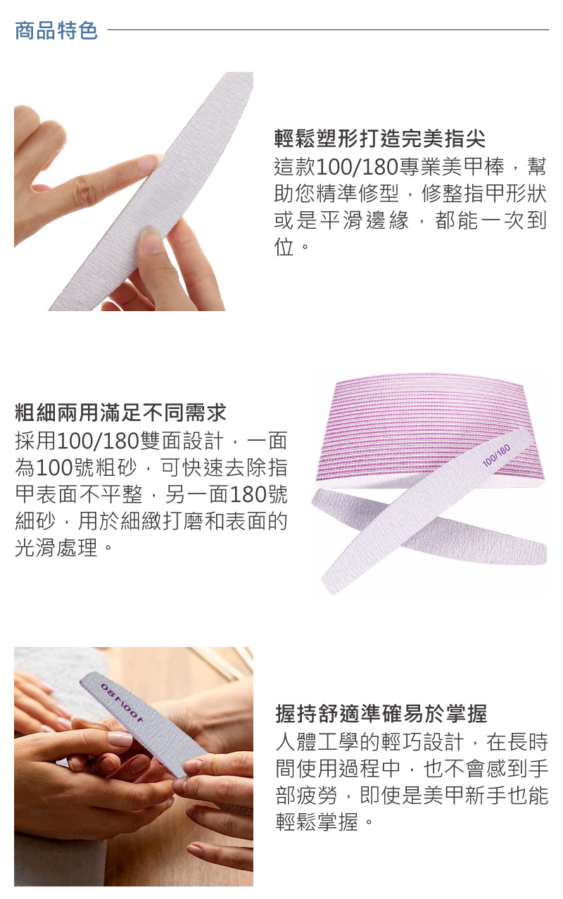 商品特色輕鬆塑形打造完美指尖這款100/180專業美甲棒,幫助您精準修型,修整指甲形狀或是平滑邊緣,都能一次到位。粗細兩用滿足不同需求採用100/180雙面設計,一面為100號粗砂,可快速去除指甲表面不平整,另一面180號細砂,用於細緻打磨和表面的光滑處理。握持舒適準確易於掌握100/180人體工學的輕巧設計,在長時間使用過程中,也不會感到手部疲勞,即使是美甲新手也能輕鬆掌握。